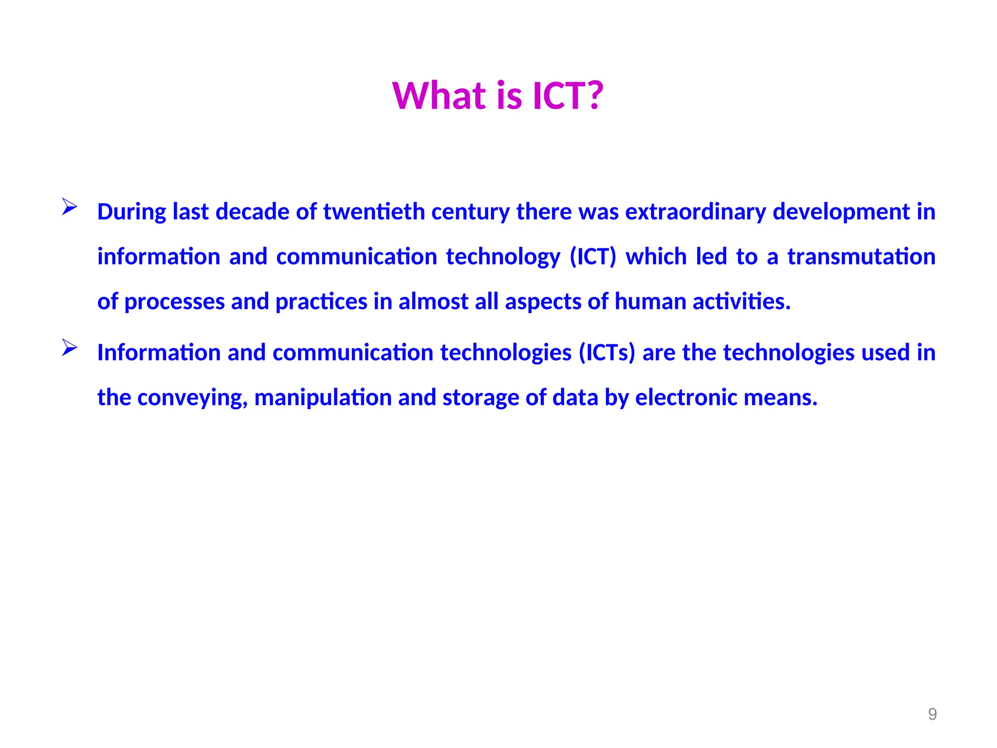 What is ICT?
 During last decade of twentieth century there was extraordinary development in
information and communication technology (ICT) which led to a transmutation
of processes and practices in almost all aspects of human activities.
 Information and communication technologies (ICTs) are the technologies used in
the conveying, manipulation and storage of data by electronic means.
9
 