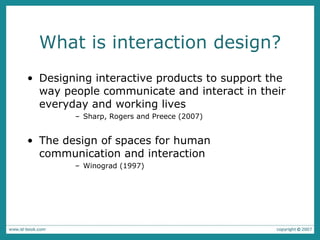 What is interaction design? Designing interactive products to support the way people communicate and interact in their everyday and working lives Sharp, Rogers and Preece (2007) The design of spaces for human communication and interaction  Winograd (1997) 