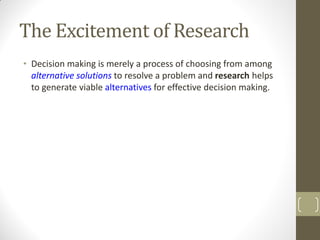 The Excitement of Research
• Decision making is merely a process of choosing from among
alternative solutions to resolve a problem and research helps
to generate viable alternatives for effective decision making.

 