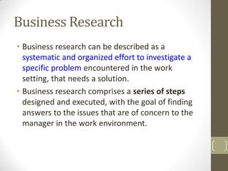 Business Research
• Business research can be described as a
systematic and organized effort to investigate a
specific problem encountered in the work
setting, that needs a solution.
• Business research comprises a series of steps
designed and executed, with the goal of finding
answers to the issues that are of concern to the
manager in the work environment.

 