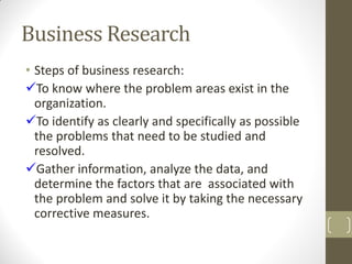 Business Research
• Steps of business research:
To know where the problem areas exist in the
organization.
To identify as clearly and specifically as possible
the problems that need to be studied and
resolved.
Gather information, analyze the data, and
determine the factors that are associated with
the problem and solve it by taking the necessary
corrective measures.

 