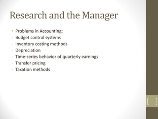 Research and the Manager
•
-

Problems in Accounting:
Budget control systems
Inventory costing methods
Depreciation
Time-series behavior of quarterly earnings
Transfer pricing
Taxation methods

 