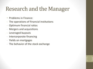 Research and the Manager
•
-

Problems in Finance:
The operations of financial institutions
Optimum financial ratios
Mergers and acquisitions
Leveraged buyouts
Intercorporate financing
Yields on mortgages
The behavior of the stock exchange

 