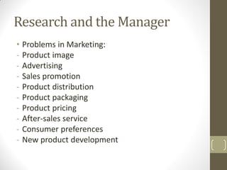 Research and the Manager
• Problems in Marketing:
- Product image
- Advertising
- Sales promotion
- Product distribution
- Product packaging
- Product pricing
- After-sales service
- Consumer preferences
- New product development

 