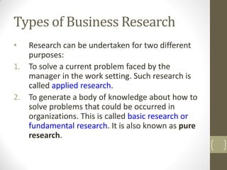 Types of Business Research
•

Research can be undertaken for two different
purposes:
1. To solve a current problem faced by the
manager in the work setting. Such research is
called applied research.
2. To generate a body of knowledge about how to
solve problems that could be occurred in
organizations. This is called basic research or
fundamental research. It is also known as pure
research.

 