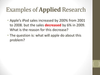 Examples of Applied Research
• Apple’s iPod sales increased by 200% from 2001
to 2008. but the sales decreased by 6% in 2009.
What is the reason for this decrease?
• The question is: what will apple do about this
problem?

 