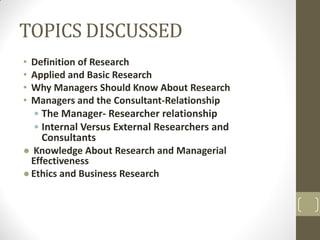 TOPICS DISCUSSED
•
•
•
•

Definition of Research
Applied and Basic Research
Why Managers Should Know About Research
Managers and the Consultant-Relationship
• The Manager- Researcher relationship
• Internal Versus External Researchers and
Consultants
● Knowledge About Research and Managerial
Effectiveness
● Ethics and Business Research

 
