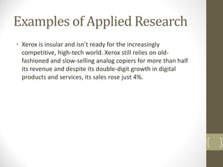 Examples of Applied Research
• Xerox is insular and isn’t ready for the increasingly
competitive, high-tech world. Xerox still relies on oldfashioned and slow-selling analog copiers for more than half
its revenue and despite its double-digit growth in digital
products and services, its sales rose just 4%.

 
