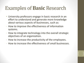 Examples of Basic Research
• University professors engage in basic research in an
effort to understand and generate more knowledge
about various aspects of businesses, such as:
- How to improve the effectiveness of information
systems.
- How to integrate technology into the overall strategic
objectives of an organization.
- How to increase the productivity of the employees.
- How to increase the effectiveness of small businesses.

 