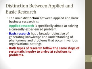 Distinction Between Applied and
Basic Research
• The main distinction between applied and basic
business research is:
- Applied research is specifically aimed at solving
a currently experienced problem.
- Basic research has a broader objective of
generating knowledge and understanding of
phenomena and problems that occur in various
organizational settings.
- Both types of research follow the same steps of
systematic inquiry to arrive at solutions to
problems.

 