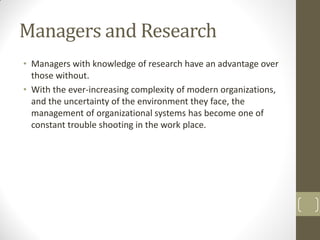 Managers and Research
• Managers with knowledge of research have an advantage over
those without.
• With the ever-increasing complexity of modern organizations,
and the uncertainty of the environment they face, the
management of organizational systems has become one of
constant trouble shooting in the work place.

 