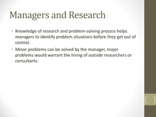 Managers and Research
• Knowledge of research and problem-solving process helps
managers to identify problem situations before they get out of
control.
• Minor problems can be solved by the manager, major
problems would warrant the hiring of outside researchers or
consultants.

 