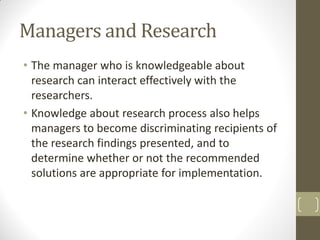 Managers and Research
• The manager who is knowledgeable about
research can interact effectively with the
researchers.
• Knowledge about research process also helps
managers to become discriminating recipients of
the research findings presented, and to
determine whether or not the recommended
solutions are appropriate for implementation.

 