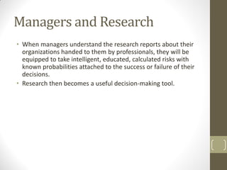 Managers and Research
• When managers understand the research reports about their
organizations handed to them by professionals, they will be
equipped to take intelligent, educated, calculated risks with
known probabilities attached to the success or failure of their
decisions.
• Research then becomes a useful decision-making tool.

 
