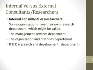 Internal Versus External
Consultants/Researchers
• Internal Consultants or Researchers:
Some organizations have their own research
department, which might be called:
- The management services department
- The organization and methods department
- R & D (research and development department)

 