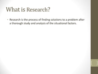 What is Research?
• Research is the process of finding solutions to a problem after
a thorough study and analysis of the situational factors.

 