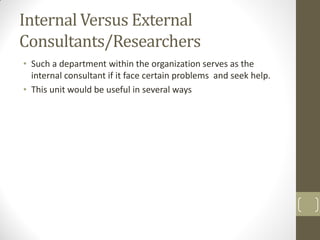 Internal Versus External
Consultants/Researchers
• Such a department within the organization serves as the
internal consultant if it face certain problems and seek help.
• This unit would be useful in several ways

 