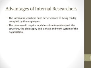 Advantages of Internal Researchers
• The internal researchers have better chance of being readily
accepted by the employees.
• The team would require much less time to understand the
structure, the philosophy and climate and work system of the
organization.

 