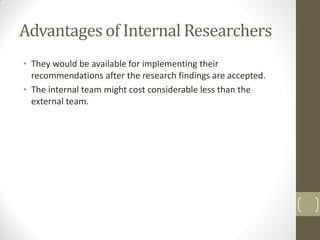 Advantages of Internal Researchers
• They would be available for implementing their
recommendations after the research findings are accepted.
• The internal team might cost considerable less than the
external team.

 