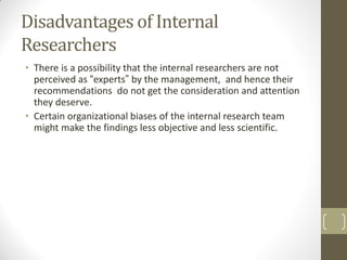 Disadvantages of Internal
Researchers
• There is a possibility that the internal researchers are not
perceived as “experts” by the management, and hence their
recommendations do not get the consideration and attention
they deserve.
• Certain organizational biases of the internal research team
might make the findings less objective and less scientific.

 