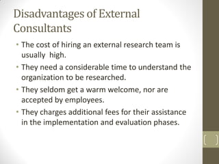 Disadvantages of External
Consultants
• The cost of hiring an external research team is
usually high.
• They need a considerable time to understand the
organization to be researched.
• They seldom get a warm welcome, nor are
accepted by employees.
• They charges additional fees for their assistance
in the implementation and evaluation phases.

 