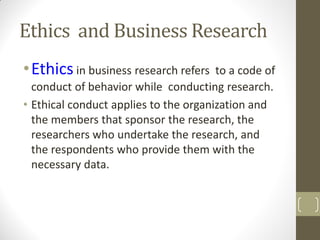 Ethics and Business Research
• Ethics in business research refers

to a code of
conduct of behavior while conducting research.
• Ethical conduct applies to the organization and
the members that sponsor the research, the
researchers who undertake the research, and
the respondents who provide them with the
necessary data.

 