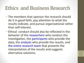 Ethics and Business Research
• The members that sponsor the research should
do it in good faith, pay attention to what the
results indicate, and pursue organizational rather
than self-interest.
• Ethical conduct should also be reflected in the
behavior of the researchers who conduct the
investigation, the participants who provide the
data, the analysts who provide the results, and
the entire research team that presents the
interpretation of the results and suggests
alternative solutions.

 