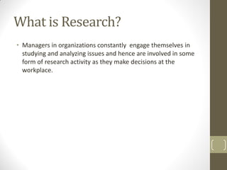 What is Research?
• Managers in organizations constantly engage themselves in
studying and analyzing issues and hence are involved in some
form of research activity as they make decisions at the
workplace.

 