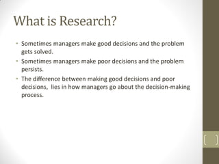 What is Research?
• Sometimes managers make good decisions and the problem
gets solved.
• Sometimes managers make poor decisions and the problem
persists.
• The difference between making good decisions and poor
decisions, lies in how managers go about the decision-making
process.

 