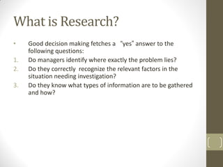 What is Research?
•
1.
2.

3.

Good decision making fetches a “yes” answer to the
following questions:
Do managers identify where exactly the problem lies?
Do they correctly recognize the relevant factors in the
situation needing investigation?
Do they know what types of information are to be gathered
and how?

 