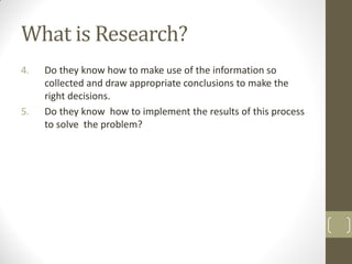 What is Research?
4.

5.

Do they know how to make use of the information so
collected and draw appropriate conclusions to make the
right decisions.
Do they know how to implement the results of this process
to solve the problem?

 