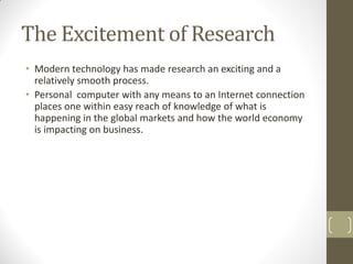 The Excitement of Research
• Modern technology has made research an exciting and a
relatively smooth process.
• Personal computer with any means to an Internet connection
places one within easy reach of knowledge of what is
happening in the global markets and how the world economy
is impacting on business.

 