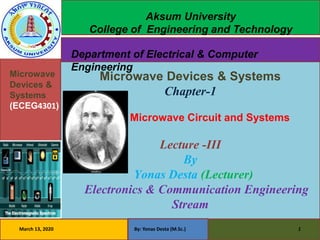•
•Microwave
Devices &
Systems
(ECEG4301)
Microwave Devices & Systems
Chapter-1
Microwave Circuit and Systems
Lecture -III
By
Yonas Desta (Lecturer)
Electronics & Communication Engineering
Stream
March 13, 2020 By: Yonas Desta (M.Sc.) 1
Aksum University
College of Engineering and Technology
Department of Electrical & Computer
Engineering
 