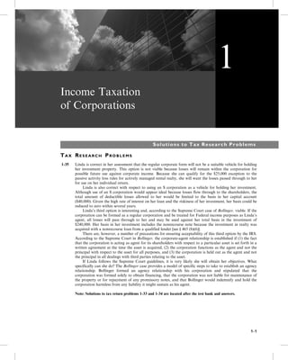 Income Taxation
of Corporations
Solutions to Tax Research Problems
TA X RE S E A R C H PR O B L E M S
1-35 Linda is correct in her assessment that the regular corporate form will not be a suitable vehicle for holding
her investment property. This option is not viable because losses will remain within the corporation for
possible future use against corporate income. Because she can qualify for the $25,000 exception to the
passive activity loss rules for actively managed rental realty, she will want the losses passed through to her
for use on her individual return.
5- Linda is also correct with respect to using an S corporation as a vehicle for holding her investment.
Although use of an S corporation would appear ideal because losses flow through to the shareholders, the
total amount of deductible losses allowed to her would be limited to the basis in her capital account
($40,000). Given the high rate of interest on her loan and the riskiness of her investment, her basis could be
reduced to zero within several years.
5- Linda’s third option is interesting and, according to the Supreme Court case of Bollinger, viable. If the
corporation can be formed as a regular corporation and be treated for Federal income purposes as Linda’s
agent, all losses will pass through to her and may be used against her total basis in the investment of
$240,000. Her basis in her investment includes the nonrecourse note because the investment in realty was
acquired with a nonrecourse loan from a qualified lender [see § 465 (b)(6)].
5- There are, however, a number of precautions for ensuring acceptability of this third option by the IRS.
According to the Supreme Court in Bollinger, the corporate-agent relationship is established if (1) the fact
that the corporation is acting as agent for its shareholders with respect to a particular asset is set forth in a
written agreement at the time the asset is acquired, (2) the corporation functions as the agent and not the
principal with respect to the asset for all purposes, and (3) the corporation is held out as the agent and not
the principal in all dealings with third parties relating to the asset.
5- If Linda follows the Supreme Court guidelines, it is very likely she will obtain her objectives. What
specifically can she do? The Bollinger case provides a model of specific steps to take to establish an agency
relationship. Bollinger formed an agency relationship with his corporation and stipulated that the
corporation was formed solely to obtain financing, that the corporation was not liable for maintenance of
the property or for repayment of any promissory notes, and that Bollinger would indemnify and hold the
corporation harmless from any liability it might sustain as his agent.
Note: Solutions to tax return problems 1-33 and 1-34 are located after the test bank and answers.
1
1-1
 
