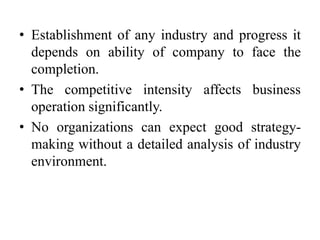 • Establishment of any industry and progress it
depends on ability of company to face the
completion.
• The competitive intensity affects business
operation significantly.
• No organizations can expect good strategy-
making without a detailed analysis of industry
environment.
 