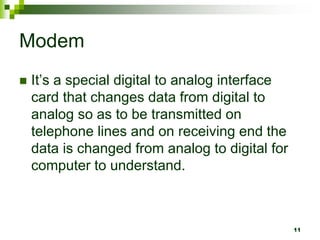Modem
 It’s a special digital to analog interface
card that changes data from digital to
analog so as to be transmitted on
telephone lines and on receiving end the
data is changed from analog to digital for
computer to understand.
11
 