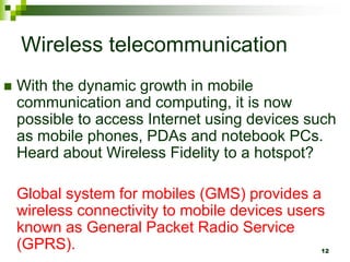 Wireless telecommunication
 With the dynamic growth in mobile
communication and computing, it is now
possible to access Internet using devices such
as mobile phones, PDAs and notebook PCs.
Heard about Wireless Fidelity to a hotspot?
Global system for mobiles (GMS) provides a
wireless connectivity to mobile devices users
known as General Packet Radio Service
(GPRS). 12
 