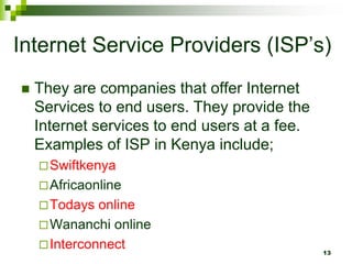 Internet Service Providers (ISP’s)
 They are companies that offer Internet
Services to end users. They provide the
Internet services to end users at a fee.
Examples of ISP in Kenya include;
Swiftkenya
Africaonline
Todays online
Wananchi online
Interconnect 13
 
