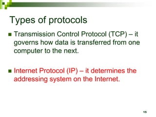 Types of protocols
 Transmission Control Protocol (TCP) – it
governs how data is transferred from one
computer to the next.
 Internet Protocol (IP) – it determines the
addressing system on the Internet.
15
 