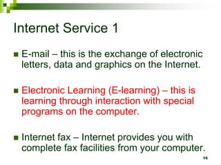Internet Service 1
 E-mail – this is the exchange of electronic
letters, data and graphics on the Internet.
 Electronic Learning (E-learning) – this is
learning through interaction with special
programs on the computer.
 Internet fax – Internet provides you with
complete fax facilities from your computer.
16
 