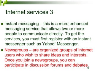 Internet services 3
 Instant messaging – this is a more enhanced
messaging service that allows two or more
people to communicate directly. To get the
services, you must first register with an instant
messenger such as Yahoo! Messenger.
 Newsgroups – are organized groups of Internet
users who wish to share ideas and interests.
Once you join a newsgroups, you can
participate in discussion forums and debates.
18
 