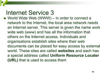 Internet Service 3
 World Wide Web (WWW) – in order to connect a
network to the Internet, the local area network needs
an Internet server. This server is given the name world
wide web (www) and has all the information that
others on the Internet access. Individuals and
organisations establish sites where their web
documents can be placed for easy access by external
world. These sites are called websites and each has
a special address called Uniform Resource Locater
(URL) that is used to access them
19
 