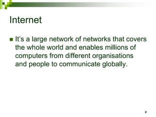 Internet
 It’s a large network of networks that covers
the whole world and enables millions of
computers from different organisations
and people to communicate globally.
2
 