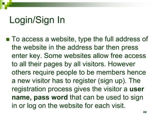 Login/Sign In
 To access a website, type the full address of
the website in the address bar then press
enter key. Some websites allow free access
to all their pages by all visitors. However
others require people to be members hence
a new visitor has to register (sign up). The
registration process gives the visitor a user
name, pass word that can be used to sign
in or log on the website for each visit.
22
 