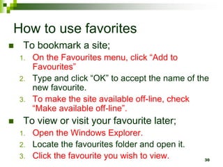 How to use favorites
 To bookmark a site;
1. On the Favourites menu, click “Add to
Favourites”
2. Type and click “OK” to accept the name of the
new favourite.
3. To make the site available off-line, check
“Make available off-line”.
 To view or visit your favourite later;
1. Open the Windows Explorer.
2. Locate the favourites folder and open it.
3. Click the favourite you wish to view. 30
 
