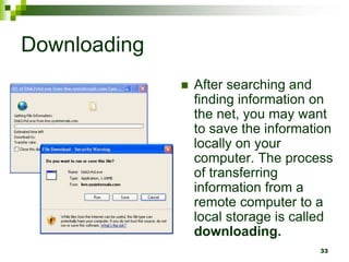 Downloading
 After searching and
finding information on
the net, you may want
to save the information
locally on your
computer. The process
of transferring
information from a
remote computer to a
local storage is called
downloading.
33
 