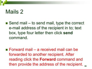 Mails 2
 Send mail – to send mail, type the correct
e-mail address of the recipient in to; text
box, type four letter then click send
command.
 Forward mail – a received mail can be
forwarded to another recipient. After
reading click the Forward command and
then provide the address of the recipient. 39
 