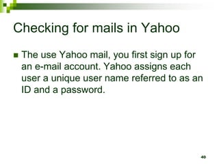 Checking for mails in Yahoo
 The use Yahoo mail, you first sign up for
an e-mail account. Yahoo assigns each
user a unique user name referred to as an
ID and a password.
40
 