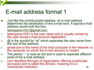 E-mail address format 1
 Just like the normal postal address, an e-mail address
determines the destination of the e-mail sent. A typical e-mail
address would look like this;
takangaroo1031@gmail.com
1. takangaroo1031 is the user name and is usually coined by
the user during e-mail account registration.
2. @ is the symbol for “at” which separates the user name from
the rest of the address.
3. gmail.com is the name of the host computer in the network i.e.
the computer on which the e-mail account is hosted.
4. The period “.” is read as dot and is used to separate different
parts of the e-mail address.
5. com identifies the type of organisation offering a particular
service(s) and is called the domain, meaning it is a
commercial institution. 44
 