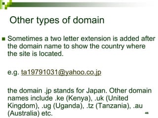 Other types of domain
 Sometimes a two letter extension is added after
the domain name to show the country where
the site is located.
e.g. ta19791031@yahoo.co.jp
the domain .jp stands for Japan. Other domain
names include .ke (Kenya), .uk (United
Kingdom), .ug (Uganda), .tz (Tanzania), .au
(Australia) etc. 46
 